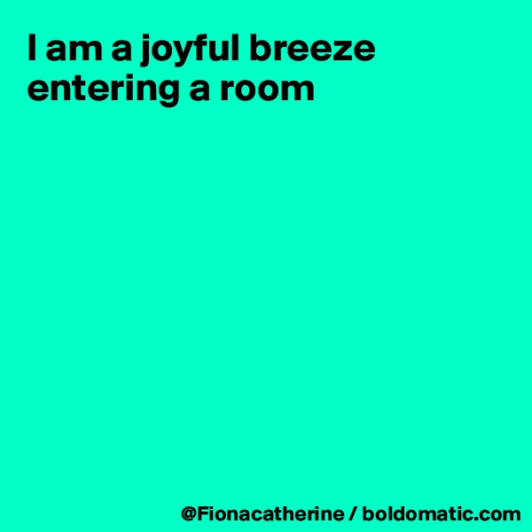 I am a joyful breeze entering a room









