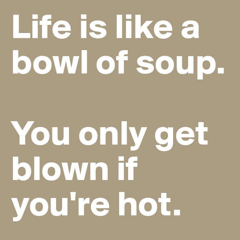 Life is like a bowl of soup. 

You only get blown if you're hot.