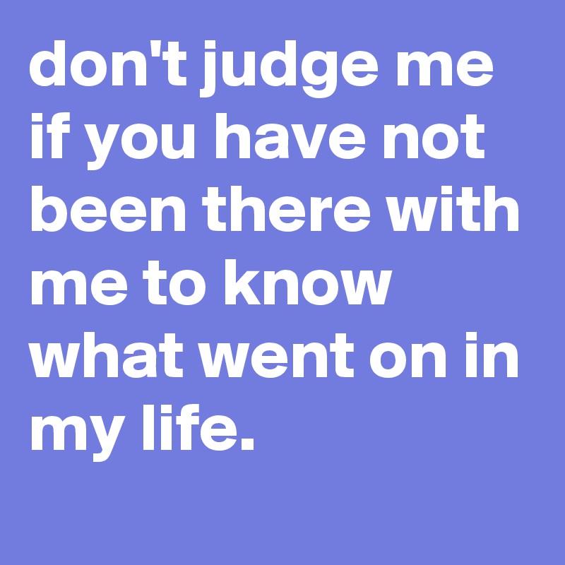 don't judge me if you have not been there with me to know what went on in my life.