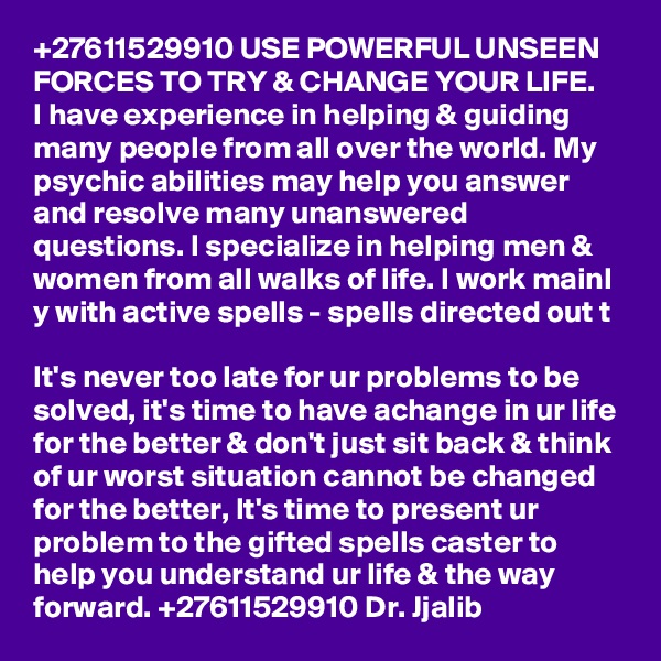 +27611529910 USE POWERFUL UNSEEN FORCES TO TRY & CHANGE YOUR LIFE.
I have experience in helping & guiding many people from all over the world. My psychic abilities may help you answer and resolve many unanswered questions. I specialize in helping men & women from all walks of life. I work mainl
y with active spells - spells directed out t

It's never too late for ur problems to be solved, it's time to have achange in ur life for the better & don't just sit back & think of ur worst situation cannot be changed for the better, It's time to present ur problem to the gifted spells caster to help you understand ur life & the way forward. +27611529910 Dr. Jjalib