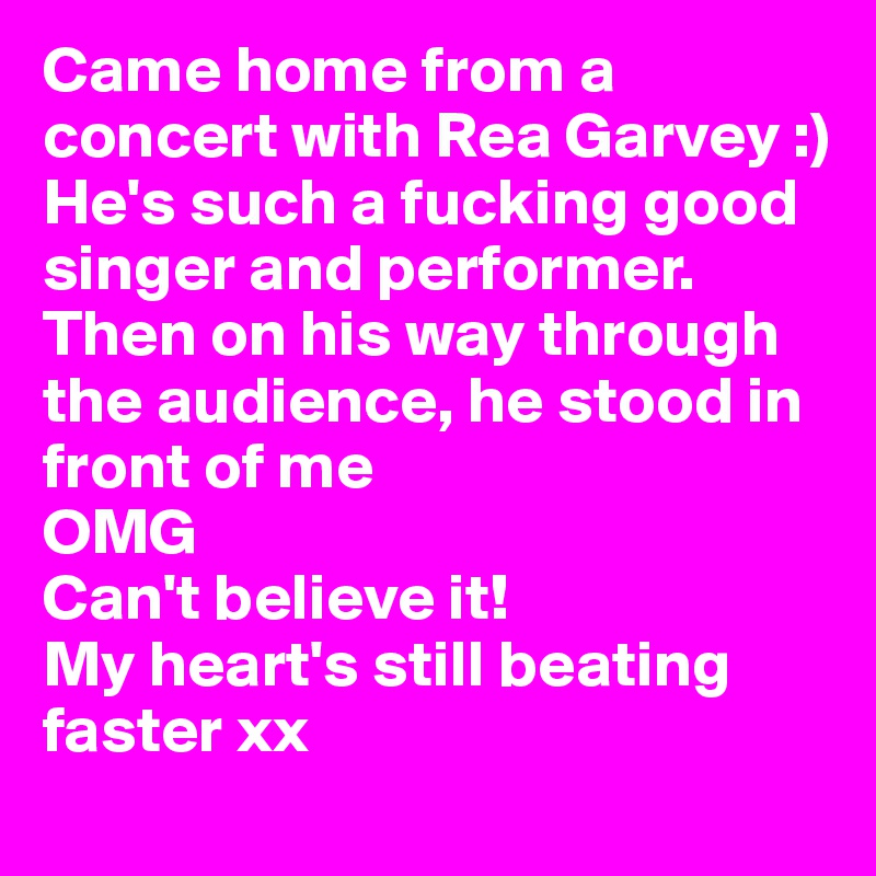 Came home from a concert with Rea Garvey :) 
He's such a fucking good singer and performer. Then on his way through the audience, he stood in front of me 
OMG 
Can't believe it! 
My heart's still beating faster xx 