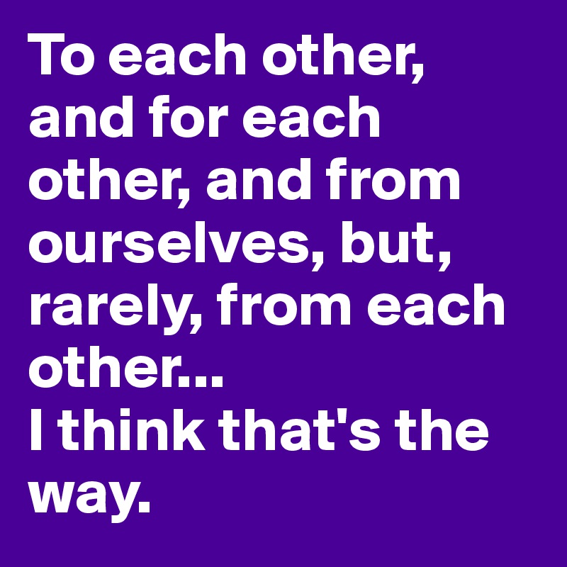 To each other, and for each other, and from ourselves, but, rarely, from each other... 
I think that's the way. 