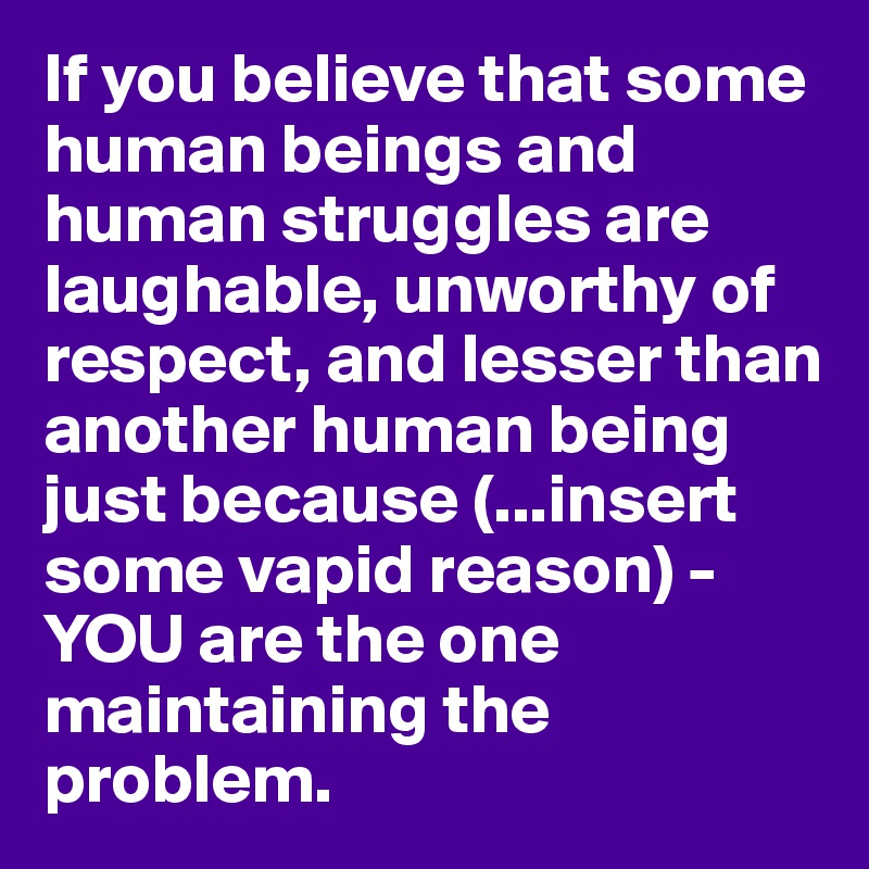 If you believe that some human beings and human struggles are laughable, unworthy of respect, and lesser than another human being just because (...insert some vapid reason) - YOU are the one maintaining the problem. 