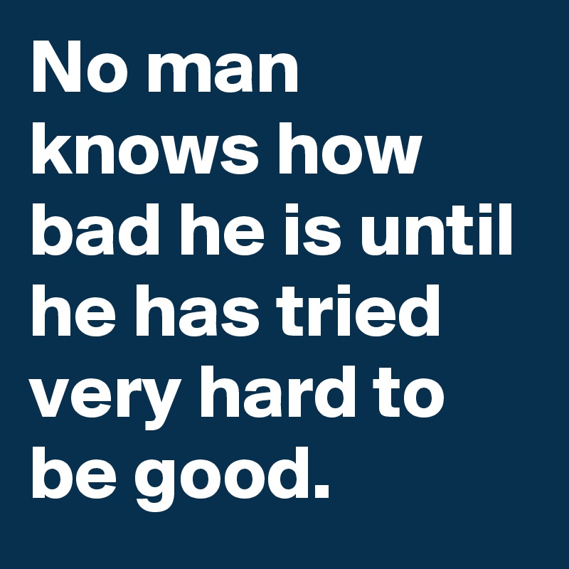 No man knows how bad he is until he has tried very hard to be good.