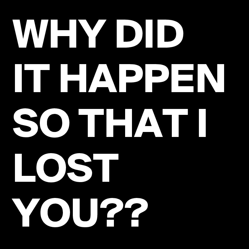 WHY DID IT HAPPEN SO THAT I LOST YOU??