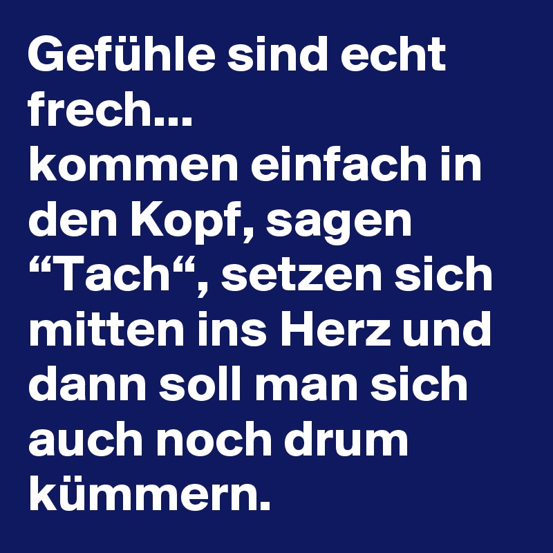 Gefühle sind echt frech...
kommen einfach in den Kopf, sagen “Tach“, setzen sich mitten ins Herz und dann soll man sich auch noch drum kümmern.