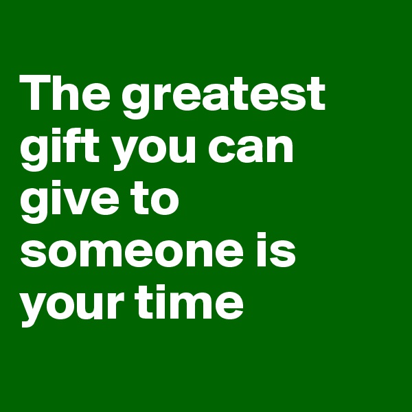 
The greatest gift you can give to someone is your time

