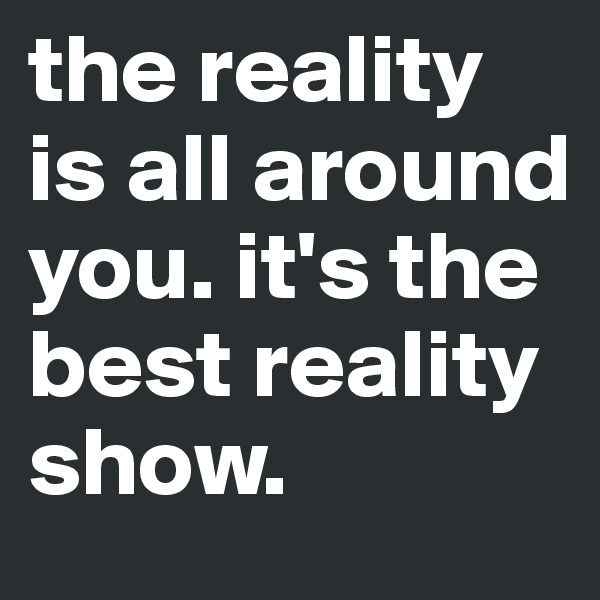 the reality is all around you. it's the best reality show.