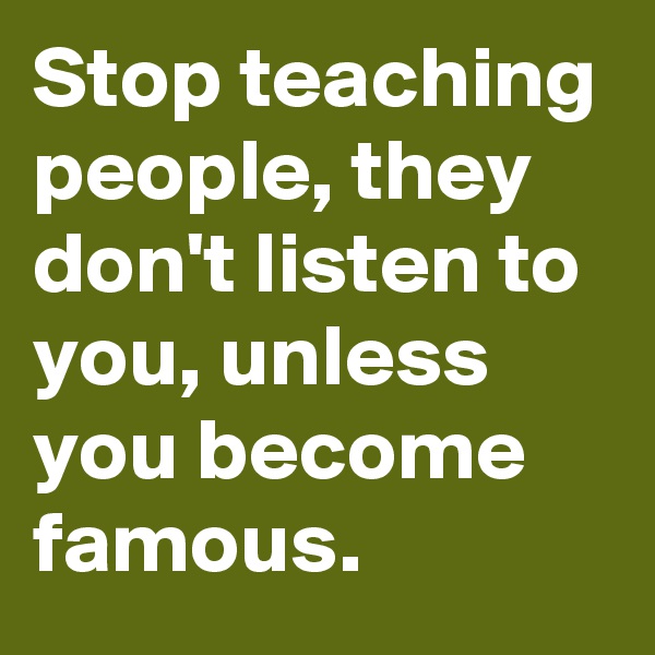 Stop teaching people, they don't listen to you, unless you become famous.