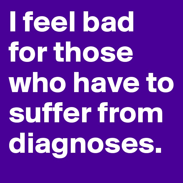 I feel bad for those who have to suffer from diagnoses. 