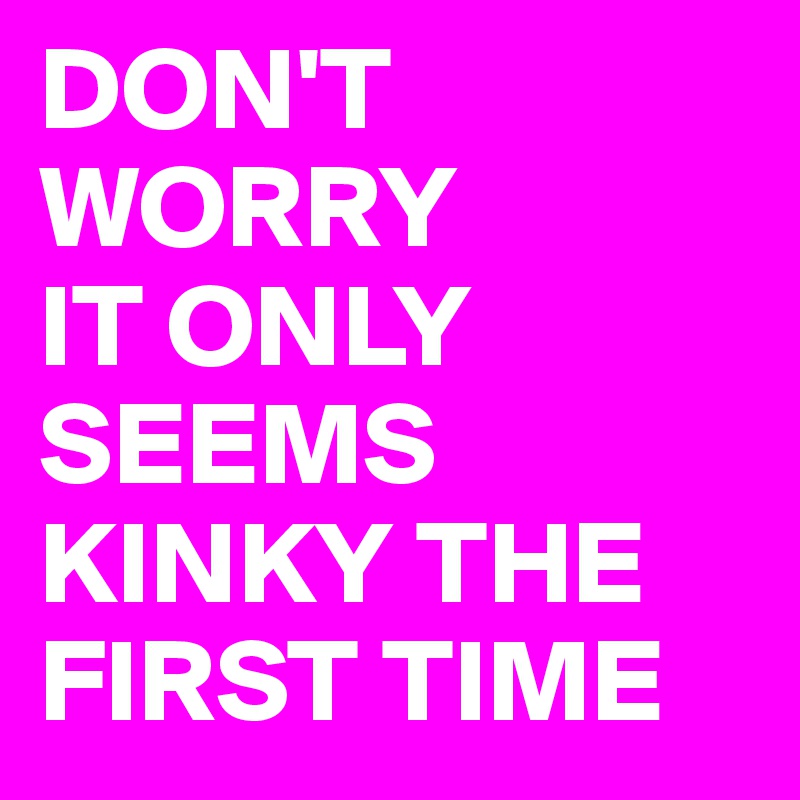 DON'T WORRY 
IT ONLY SEEMS KINKY THE FIRST TIME 