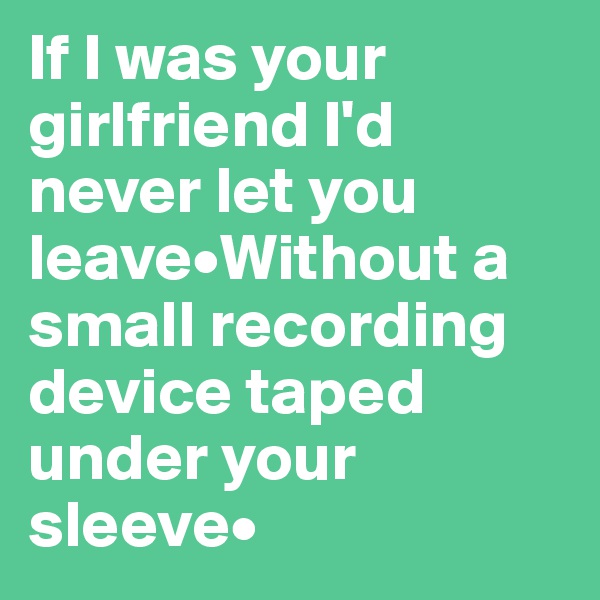 If I was your girlfriend I'd never let you leave•Without a small recording device taped under your sleeve•