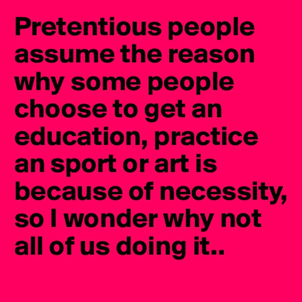 Pretentious people assume the reason why some people choose to get an education, practice an sport or art is because of necessity, so I wonder why not all of us doing it..