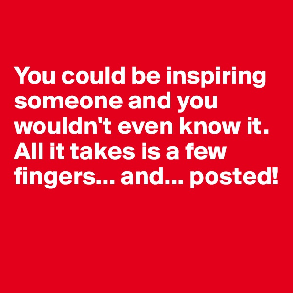 

You could be inspiring someone and you wouldn't even know it. All it takes is a few fingers... and... posted!


