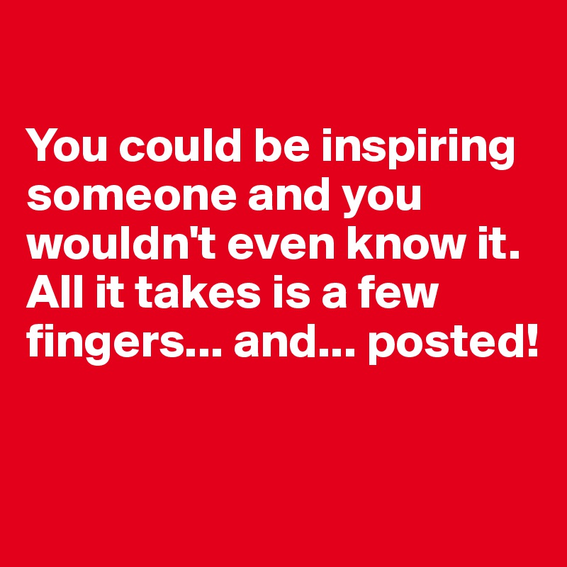 

You could be inspiring someone and you wouldn't even know it. All it takes is a few fingers... and... posted!


