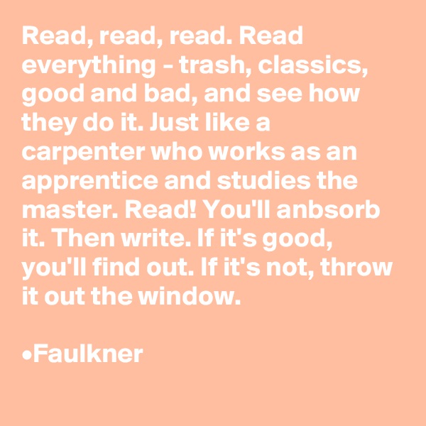 Read, read, read. Read everything - trash, classics,  good and bad, and see how they do it. Just like a carpenter who works as an apprentice and studies the master. Read! You'll anbsorb it. Then write. If it's good, you'll find out. If it's not, throw it out the window.

•Faulkner
