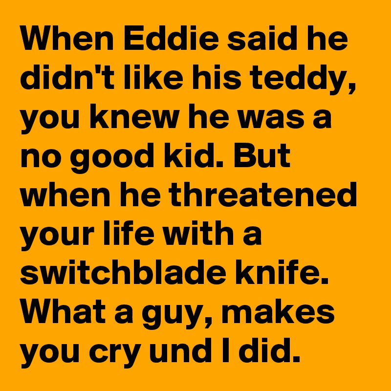 When Eddie said he didn't like his teddy, you knew he was a no good kid. But when he threatened your life with a switchblade knife. What a guy, makes you cry und I did.