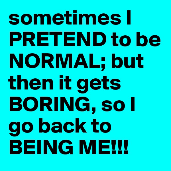 sometimes I PRETEND to be NORMAL; but then it gets BORING, so I go back to BEING ME!!!