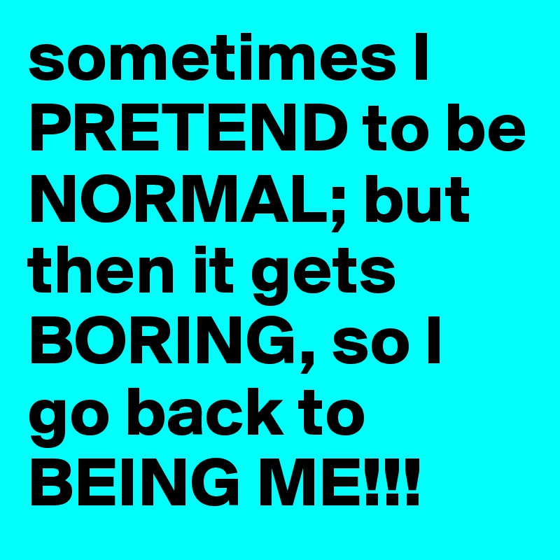 sometimes I PRETEND to be NORMAL; but then it gets BORING, so I go back to BEING ME!!!