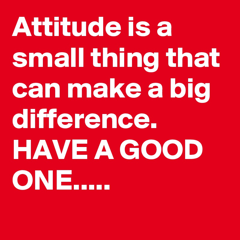 Attitude is a small thing that can make a big difference. 
HAVE A GOOD ONE.....