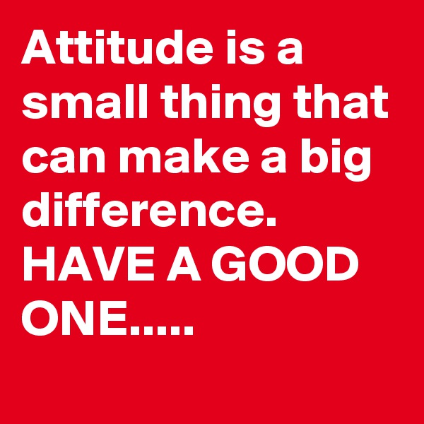 Attitude is a small thing that can make a big difference. 
HAVE A GOOD ONE.....