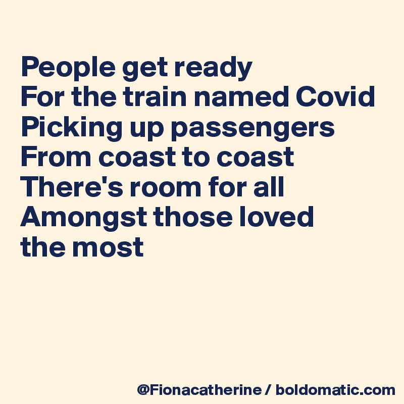 
People get ready
For the train named Covid
Picking up passengers
From coast to coast
There's room for all
Amongst those loved
the most



