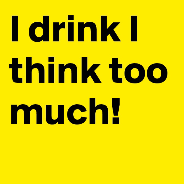 I drink I think too much!
