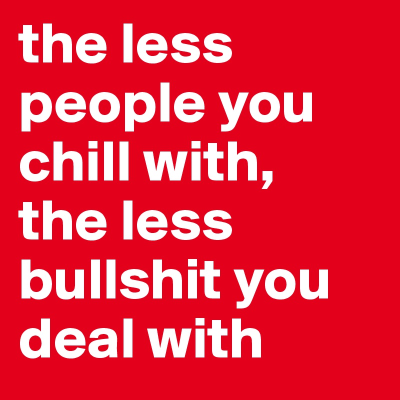 the less people you chill with, 
the less bullshit you deal with