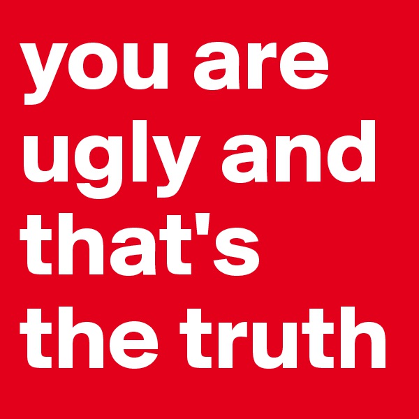 you are ugly and that's the truth