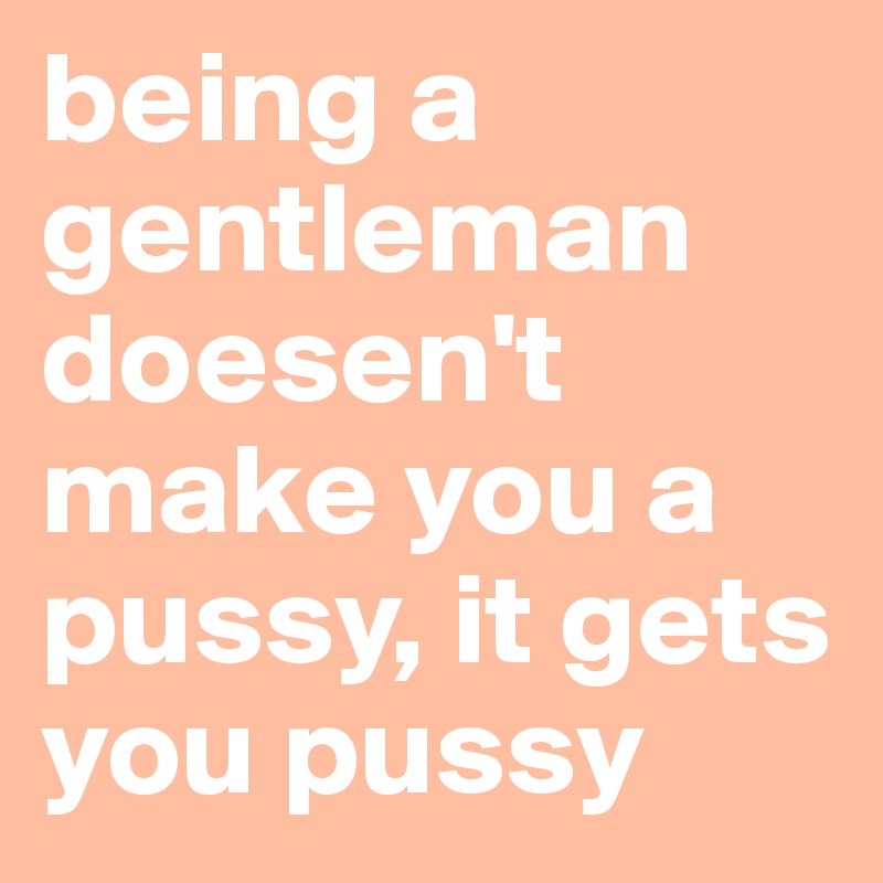 being a gentleman doesen't make you a pussy, it gets you pussy