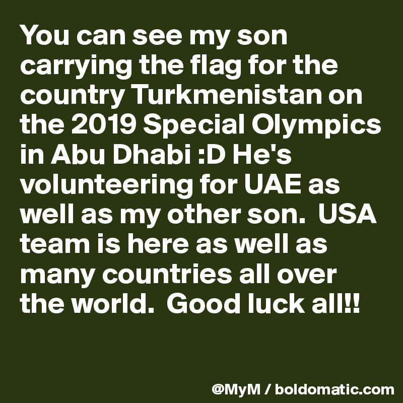 You can see my son carrying the flag for the country Turkmenistan on the 2019 Special Olympics in Abu Dhabi :D He's volunteering for UAE as well as my other son.  USA team is here as well as many countries all over the world.  Good luck all!!

