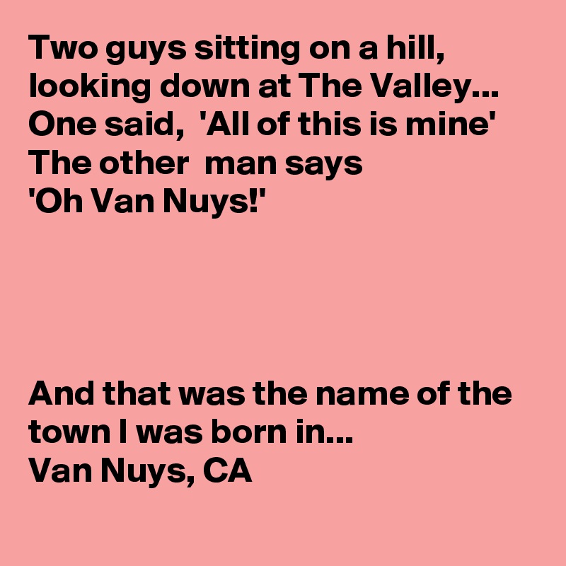 Two guys sitting on a hill, looking down at The Valley...
One said,  'All of this is mine'
The other  man says
'Oh Van Nuys!'




And that was the name of the town I was born in...
Van Nuys, CA
