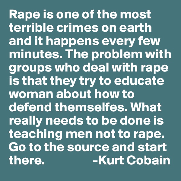Rape is one of the most terrible crimes on earth and it happens every few minutes. The problem with groups who deal with rape is that they try to educate woman about how to defend themselfes. What really needs to be done is teaching men not to rape. Go to the source and start there.                  -Kurt Cobain