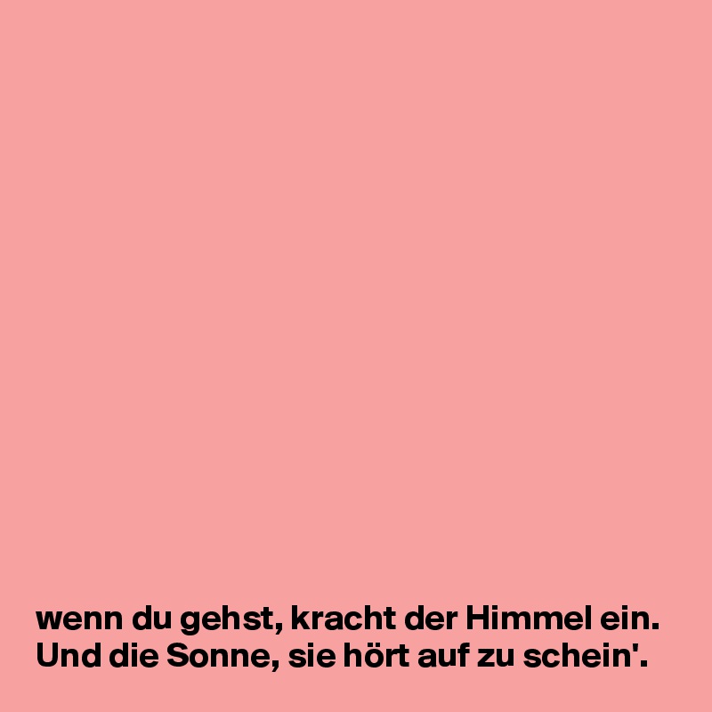 














wenn du gehst, kracht der Himmel ein. Und die Sonne, sie hört auf zu schein'.