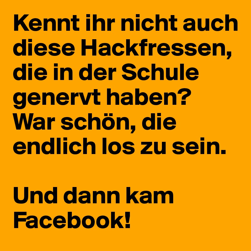 Kennt ihr nicht auch diese Hackfressen, die in der Schule genervt haben? 
War schön, die endlich los zu sein. 

Und dann kam Facebook! 