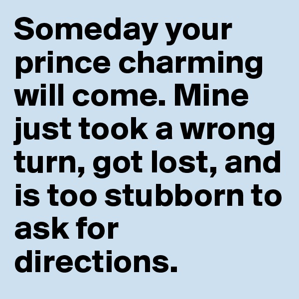 Someday your prince charming will come. Mine just took a wrong turn, got lost, and is too stubborn to ask for directions.