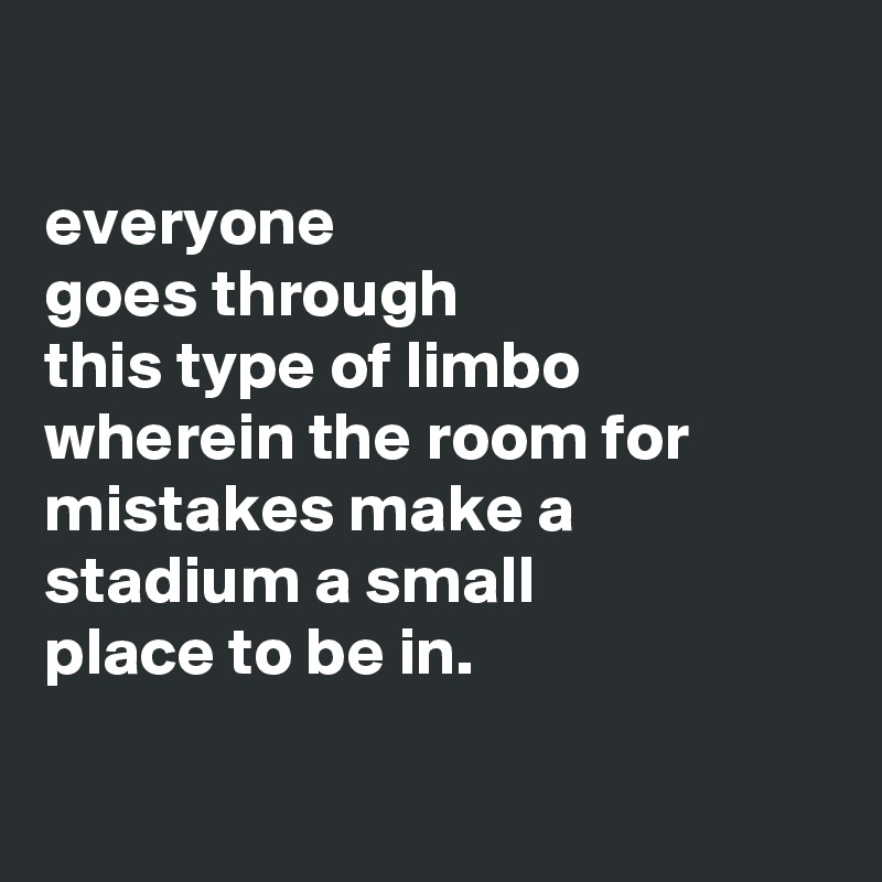 

everyone
goes through
this type of limbo
wherein the room for
mistakes make a
stadium a small
place to be in.

