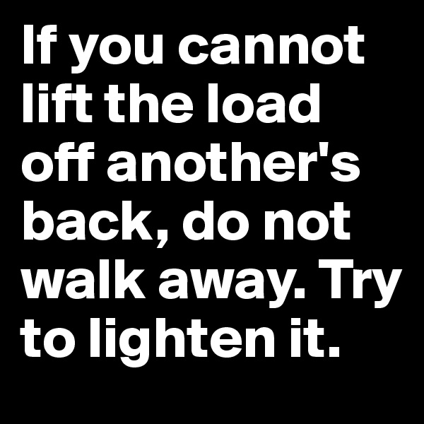 If you cannot lift the load off another's back, do not walk away. Try to lighten it. 