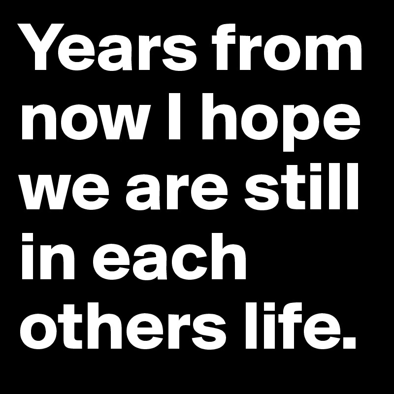 Years from now I hope we are still in each others life.