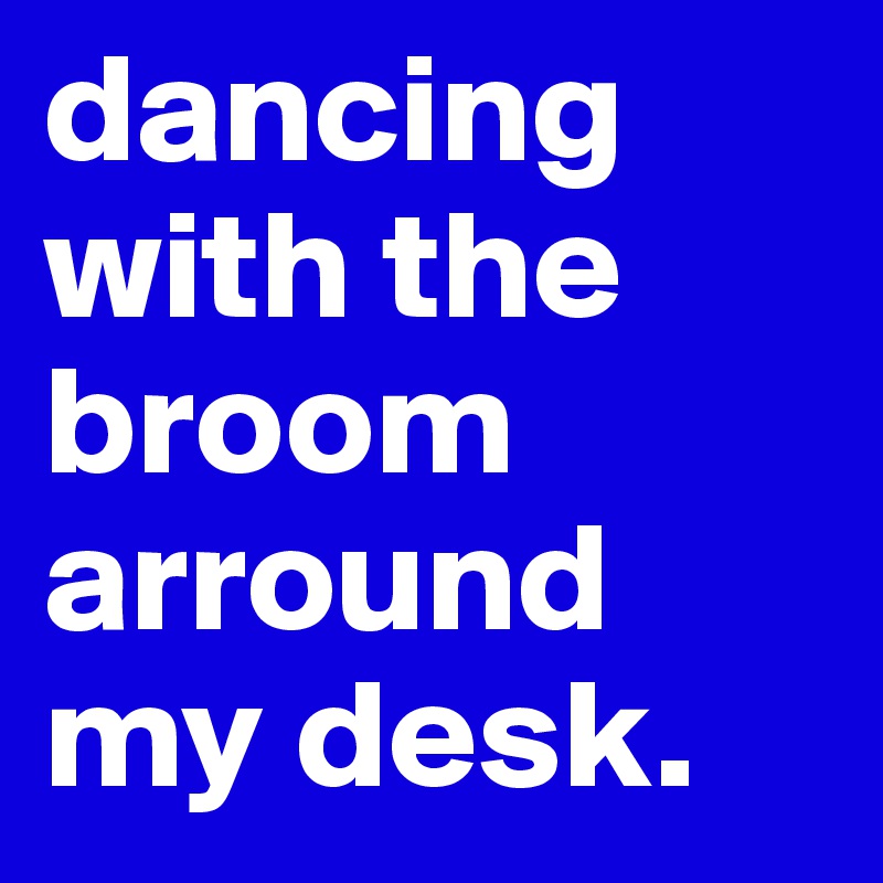 dancing with the broom arround my desk.