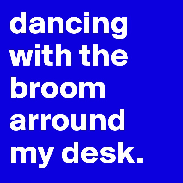 dancing with the broom arround my desk.