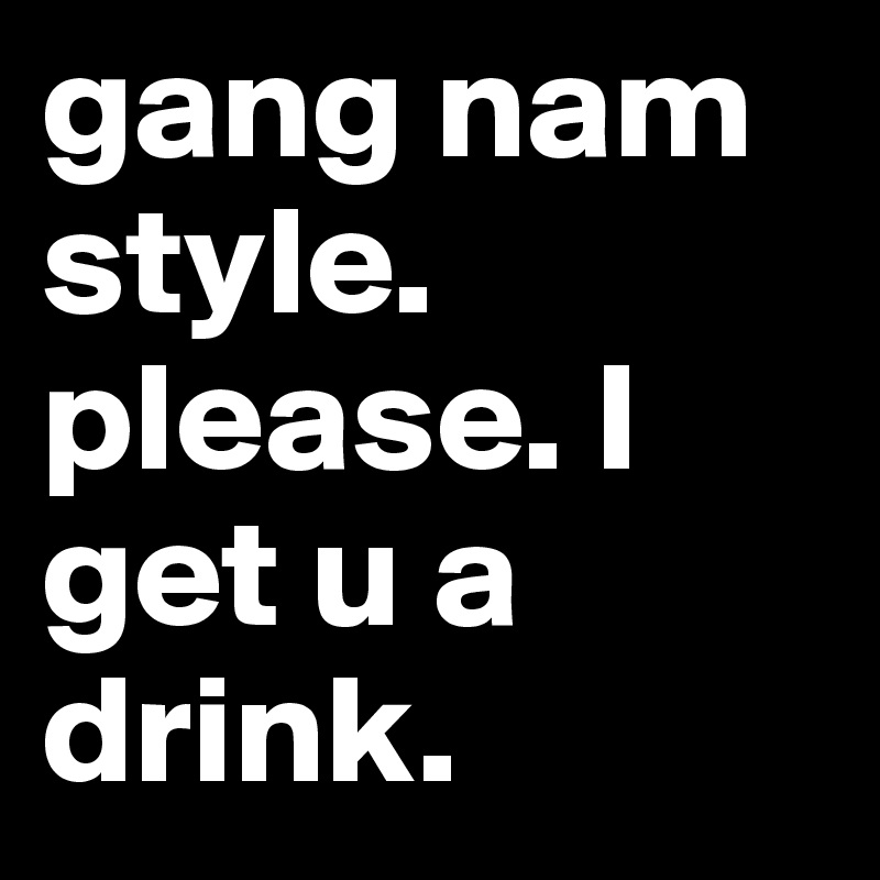 gang nam style. please. I get u a drink. 