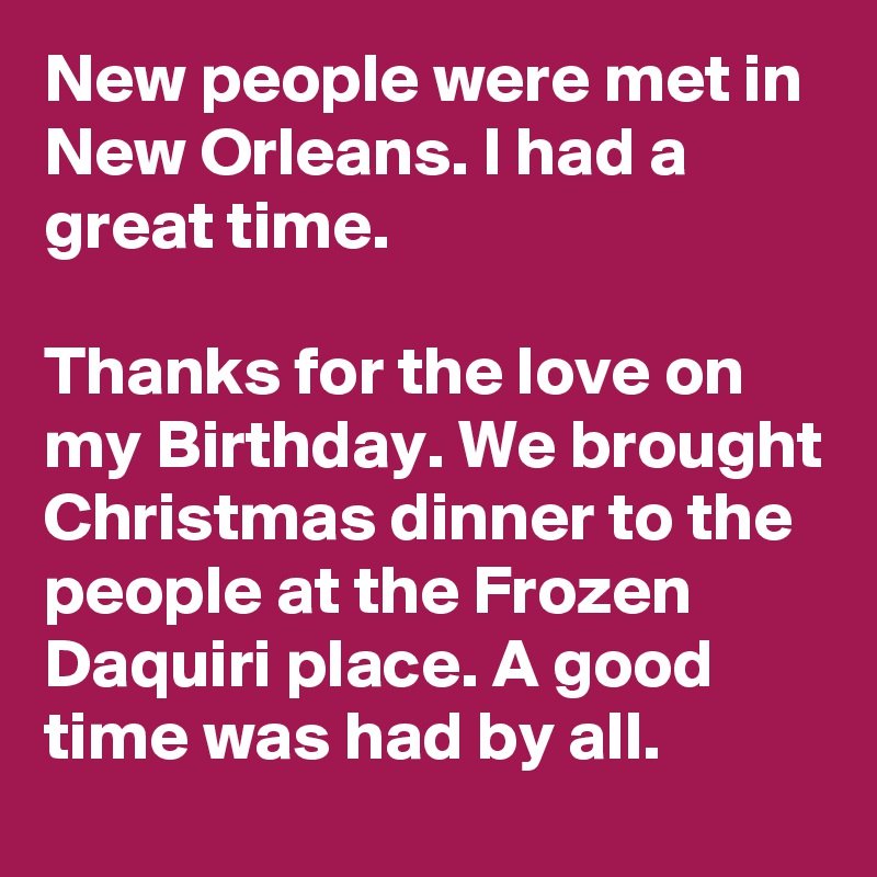 New people were met in New Orleans. I had a great time.

Thanks for the love on my Birthday. We brought Christmas dinner to the people at the Frozen Daquiri place. A good time was had by all.