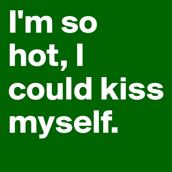 I'm so hot, I could kiss myself. 
