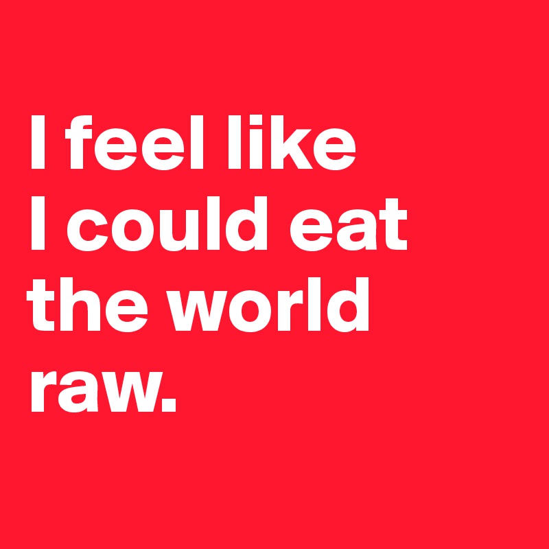 
I feel like 
I could eat 
the world 
raw.
