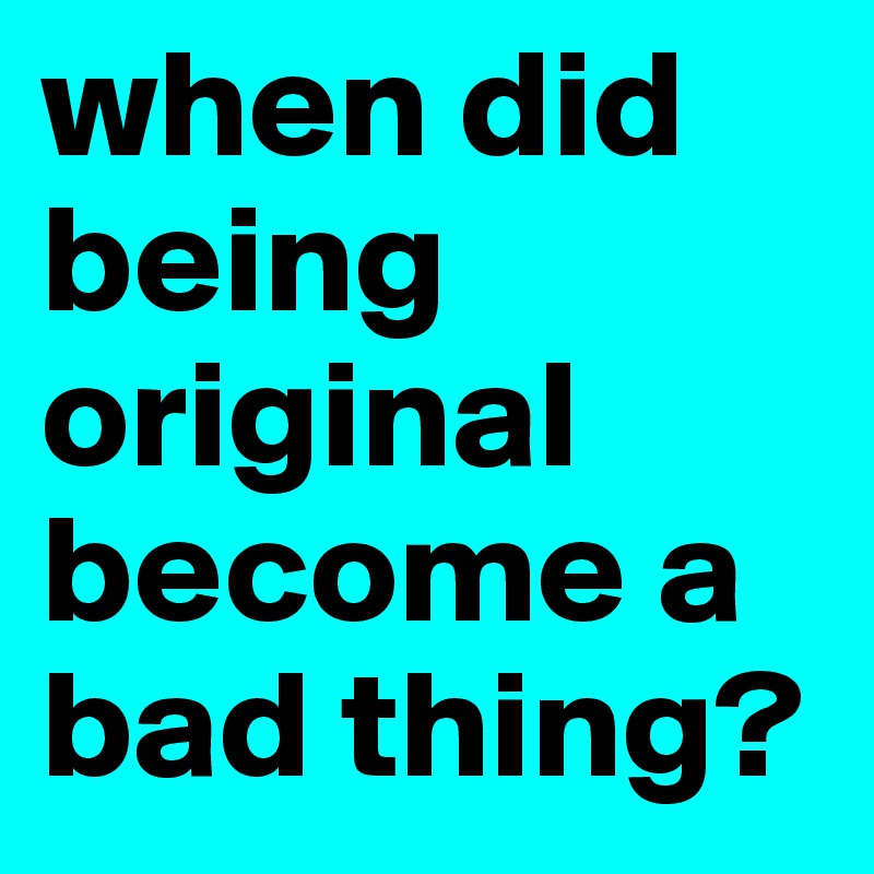 when did being original become a bad thing?