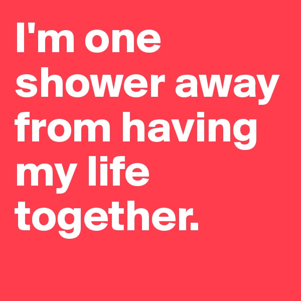 I'm one shower away from having my life together.
