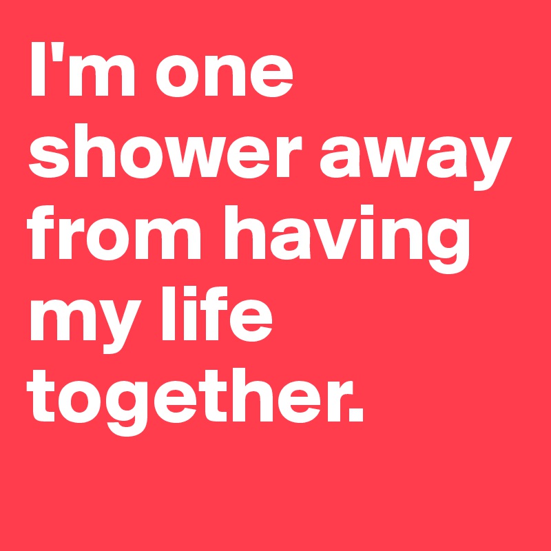 I'm one shower away from having my life together.
