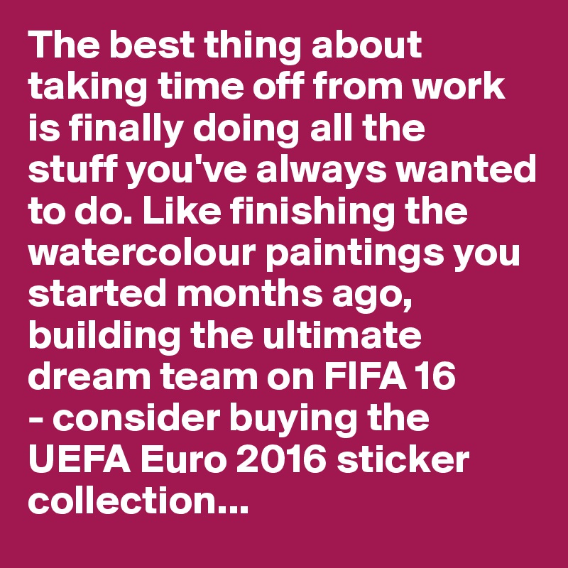 The best thing about taking time off from work is finally doing all the 
stuff you've always wanted to do. Like finishing the watercolour paintings you started months ago, building the ultimate dream team on FIFA 16 
- consider buying the UEFA Euro 2016 sticker collection...