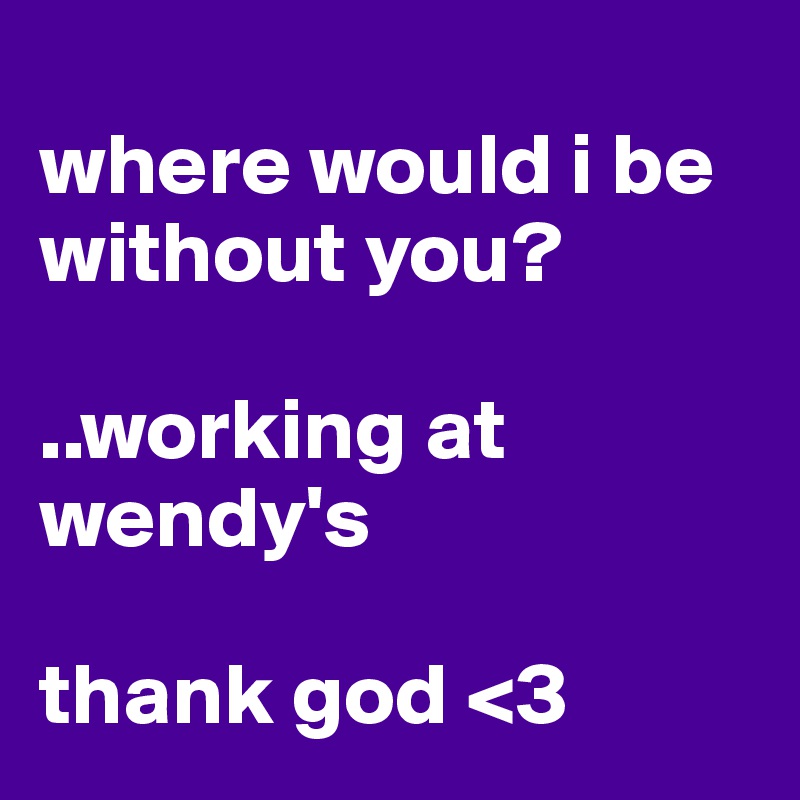 
where would i be without you? 

..working at wendy's 

thank god <3 